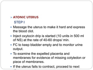  ATONIC UTERUS
STEP I
 Massage the uterus to make it hard and express
the blood clot.
 Inject oxytocin drip is started (10 units in 500 ml
of NS) at the rate of 40-60 drops/ min.
 FC to keep bladder empty and to monitor urine
output.
 To examine the expelled placenta and
membranes for evidence of missing cotyledon or
piece of membranes.
 If the uterus fails to contract, proceed to next
 