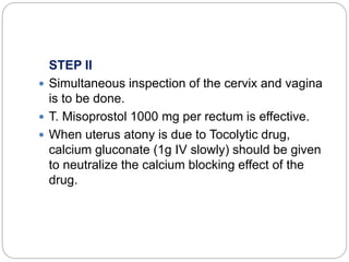 STEP II
 Simultaneous inspection of the cervix and vagina
is to be done.
 T. Misoprostol 1000 mg per rectum is effective.
 When uterus atony is due to Tocolytic drug,
calcium gluconate (1g IV slowly) should be given
to neutralize the calcium blocking effect of the
drug.
 