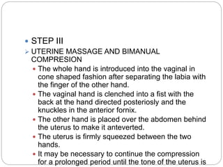  STEP III
 UTERINE MASSAGE AND BIMANUAL
COMPRESION
 The whole hand is introduced into the vaginal in
cone shaped fashion after separating the labia with
the finger of the other hand.
 The vaginal hand is clenched into a fist with the
back at the hand directed posteriosly and the
knuckles in the anterior fornix.
 The other hand is placed over the abdomen behind
the uterus to make it anteverted.
 The uterus is firmly squeezed between the two
hands.
 It may be necessary to continue the compression
for a prolonged period until the tone of the uterus is
 