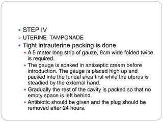  STEP IV
 UTERINE TAMPONADE
 Tight intrauterine packing is done
 A 5 meter long strip of gauze, 8cm wide folded twice
is required.
 The gauge is soaked in antiseptic cream before
introduction. The gauge is placed high up and
packed into the fundal area first while the uterus is
steadied by the external hand.
 Gradually the rest of the cavity is packed so that no
empty space is left behind.
 Antibiotic should be given and the plug should be
removed after 24 hours.
 