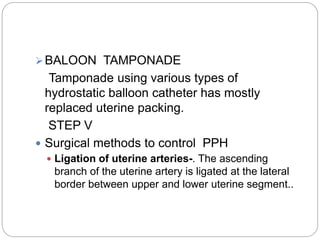 BALOON TAMPONADE
Tamponade using various types of
hydrostatic balloon catheter has mostly
replaced uterine packing.
STEP V
 Surgical methods to control PPH
 Ligation of uterine arteries-. The ascending
branch of the uterine artery is ligated at the lateral
border between upper and lower uterine segment..
 