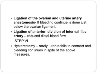  Ligation of the ovarian and uterine artery
anastomosis- If bleeding continue is done just
below the ovarian ligament.
 Ligation of anterior division of internal iliac
artery – reduced distal blood flow.
STEP VI
 Hysterectomy – rarely uterus fails to contract and
bleeding continues in spite of the above
measures.
 