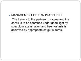  MANAGEMENT OF TRAUMATIC PPH
The trauma to the perineum, vagina and the
cervix is to be searched under good light by
speculum examination and haemostasis is
achieved by appropriate catgut sutures.
 