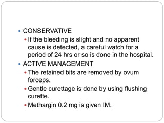  CONSERVATIVE
 If the bleeding is slight and no apparent
cause is detected, a careful watch for a
period of 24 hrs or so is done in the hospital.
 ACTIVE MANAGEMENT
 The retained bits are removed by ovum
forceps.
 Gentle curettage is done by using flushing
curette.
 Methargin 0.2 mg is given IM.
 