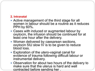 2. Intranatal
 Active management of the third stage for all
women in labour should be a routine as it reduces
PPH by 60%.
 Cases with induced or augmented labour by
oxytocin, the infusion should be continued for at
least one hour after the delivery.
 Woman delivered by caesarean sections,
oxytocin 5IU slow IV is to be given to reduce
blood loss.
 Exploration of the utero-vaginal canal for
evidence of trauma following difficult labour or
instrumental delivery.
 Observation for about two hours of the delivery to
make sure that the uterus is hard and well
contracted before sending her .
 