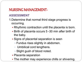 NURSING MANAGEMENT-
ASSESSMENT
1.Determine that normal third stage progress is
occurring.
 Rhythmic contraction until the placenta is born.
 Birth of placenta occurs 5 -30 min after birth of
the baby.
 Signs of placental separation is seen
 Fundus rises slightly in abdomen.
 Umbilical cord lengthens.
 Slight gush of blood noted.
 Placenta separation
 The mother may experience chills or shivering.
 