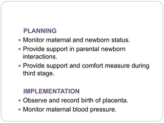 PLANNING
 Monitor maternal and newborn status.
 Provide support in parental newborn
interactions.
 Provide support and comfort measure during
third stage.
IMPLEMENTATION
 Observe and record birth of placenta.
 Monitor maternal blood pressure.
 