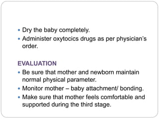  Dry the baby completely.
 Administer oxytocics drugs as per physician’s
order.
EVALUATION
 Be sure that mother and newborn maintain
normal physical parameter.
 Monitor mother – baby attachment/ bonding.
 Make sure that mother feels comfortable and
supported during the third stage.
 