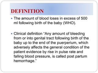 DEFINITION
 The amount of blood loses in excess of 500
ml following birth of the baby (WHO).
 Clinical definition “Any amount of bleeding
from or into genital tract following birth of the
baby up to the end of the puerperium, which
adversely affects the general condition of the
patient evidence by rise in pulse rate and
falling blood pressure, is called post partum
hemorrhage.”
 