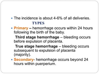  The incidence is about 4-6% of all deliveries.
TYPES
 Primary – hemorrhage occurs within 24 hours
following the birth of the baby.
Third stage hemorrhage – bleeding occurs
before expulsion of placenta.
True stage hemorrhage – bleeding occurs
subsequent to expulsion of placenta
(majority).
 Secondary- hemorrhage occurs beyond 24
hours within puerperium.
 