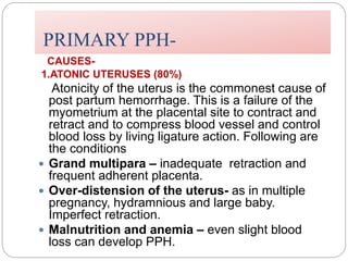 PRIMARY PPH-
CAUSES-
1.ATONIC UTERUSES (80%)
Atonicity of the uterus is the commonest cause of
post partum hemorrhage. This is a failure of the
myometrium at the placental site to contract and
retract and to compress blood vessel and control
blood loss by living ligature action. Following are
the conditions
 Grand multipara – inadequate retraction and
frequent adherent placenta.
 Over-distension of the uterus- as in multiple
pregnancy, hydramnious and large baby.
Imperfect retraction.
 Malnutrition and anemia – even slight blood
loss can develop PPH.
 