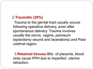 2.Traumatic (20%)
Trauma to the genital tract usually occurs
following operative delivery, even after
spontaneous delivery. Trauma involves
usually the cervix, vagina, perineum
(episiotomy wound and lacerations) and Para
urethral region.
3.Retained tissues-Bits of placenta, blood
clots cause PPH due to imperfect uterine
retraction.
 