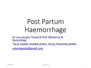Post Partum
Haemorrhage
Dr. Uma Gupta *Head & Prof. Obstetrics &
Gynecology
*M.D, MARD, FAIMER (CMCL 2012), PGDHHM,MHPE.
umankgupta@gmail.com
5/10/2021 Uma Gupta 1
 