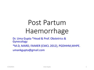 Post Partum
Haemorrhage
Dr. Uma Gupta *Head & Prof. Obstetrics &
Gynecology
*M.D, MARD, FAIMER (CMCL 2012), PGDHHM,MHPE.
umankgupta@gmail.com
5/10/2021 Uma Gupta 1
 