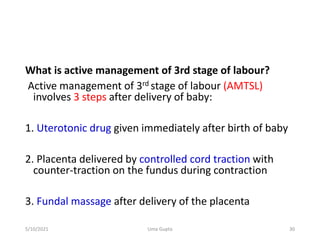 What is active management of 3rd stage of labour?
Active management of 3rd stage of labour (AMTSL)
involves 3 steps after delivery of baby:
1. Uterotonic drug given immediately after birth of baby
2. Placenta delivered by controlled cord traction with
counter-traction on the fundus during contraction
3. Fundal massage after delivery of the placenta
5/10/2021 Uma Gupta 30
 