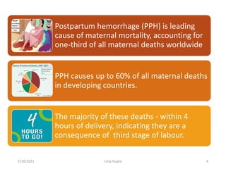 Postpartum hemorrhage (PPH) is leading
cause of maternal mortality, accounting for
one-third of all maternal deaths worldwide
PPH causes up to 60% of all maternal deaths
in developing countries.
The majority of these deaths - within 4
hours of delivery, indicating they are a
consequence of third stage of labour.
5/10/2021 Uma Gupta 4
 