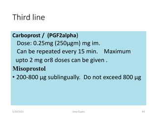 Third line
Carboprost / (PGF2alpha)
Dose: 0.25mg (250µgm) mg im.
Can be repeated every 15 min. Maximum
upto 2 mg or8 doses can be given .
Misoprostol
• 200-800 µg sublingually. Do not exceed 800 µg
5/10/2021 Uma Gupta 43
 