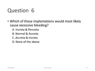 Question 6
• Which of these implantations would most likely
cause excessive bleeding?
A. Increta & Percreta
B. Normal & Accreta
C. Accreta & Increta
D. None of the above
5/10/2021 Uma Gupta 74
 