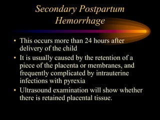 Secondary Postpartum
Hemorrhage
• This occurs more than 24 hours after
delivery of the child
• It is usually caused by the retention of a
piece of the placenta or membranes, and
frequently complicated by intrauterine
infections with pyrexia
• Ultrasound examination will show whether
there is retained placental tissue.
 