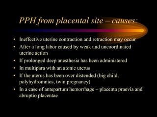 PPH from placental site – causes:
• Ineffective uterine contraction and retraction may occur
• After a long labor caused by weak and uncoordinated
uterine action
• If prolonged deep anesthesia has been administered
• In multipara with an atonic uterus
• If the uterus has been over distended (big child,
polyhydromnios, twin pregnancy)
• In a case of antepartum hemorrhage – placenta praevia and
abruptio placentae
 