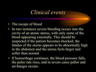 Clinical events
• The escape of blood
• In rare instances severe bleeding occurs into the
cavity of an atonic uterus, with only some of the
blood appearing externally. This should be
suspected if the patient becomes shocked, the
fundus of the uterus appears to be abnormally high
in the abdomen and the uterus feels larger and
softer than normal
• If hemorrhage continues, the blood pressure falls,
the pulse rate rises, and in severs cases pallor and
air-hunger occurs.
 