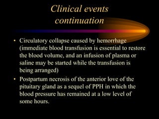 Clinical events
continuation
• Circulatory collapse caused by hemorrhage
(immediate blood transfusion is essential to restore
the blood volume, and an infusion of plasma or
saline may be started while the transfusion is
being arranged)
• Postpartum necrosis of the anterior love of the
pituitary gland as a sequel of PPH in which the
blood pressure has remained at a low level of
some hours.
 