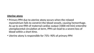 Uterine atony
• Primary PPH due to uterine atony occurs when the relaxed
myometrium fails to constrict the blood vessels, causing hemorrhage.
As up to one-fifth of maternal cardiac output (1000 ml/min) entersthe
uteroplacental circulation at term, PPH can lead to a severe loss of
blood within a short time.
• Uterine atony is responsible for 75%–90% of primary PPH
 