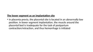 The lower segment as an implantation site
• In placenta previa, the placental site is located in an abnormally low
position. In lower segment implantation, the muscle around the
placental bed is inadequate for the task of postpartum
contraction/retraction, and thus hemorrhage is initiated
 