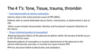 The 4 T’s: Tone, Tissue, trauma, thrombin
• Tone/abnormality of uterine contraction
Uterine atony is the most common cause of PPH (80%).
Patients with an overly distended uterus (twins, macrosomia, or hydramnios) is also at
risk.
Other causes include intraamniotic infection and functional/ anatomic distortion of
the uterus
• Tissue (retained product of conception)
Retained placenta (failure of the placenta to deliver within 30 minutes of birth) occurs
in 3%–5% of the cases.
Retained products of conception or invasive attachments of the placenta to the
uterine wall (accreta, percreta, or increta) can cause massive PPH.
PPH has also been linked to blood clots and cotyledons.
 