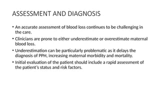ASSESSMENT AND DIAGNOSIS
• An accurate assessment of blood loss continues to be challenging in
the care.
• Clinicians are prone to either underestimate or overestimate maternal
blood loss.
• Underestimation can be particularly problematic as it delays the
diagnosis of PPH, increasing maternal morbidity and mortality.
• Initial evaluation of the patient should include a rapid assessment of
the patient’s status and risk factors.
 