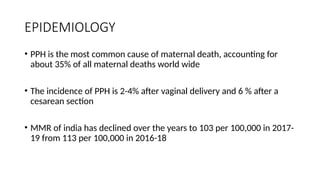 EPIDEMIOLOGY
• PPH is the most common cause of maternal death, accounting for
about 35% of all maternal deaths world wide
• The incidence of PPH is 2-4% after vaginal delivery and 6 % after a
cesarean section
• MMR of india has declined over the years to 103 per 100,000 in 2017-
19 from 113 per 100,000 in 2016-18
 