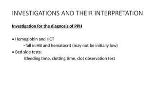 INVESTIGATIONS AND THEIR INTERPRETATION
Investigation for the diagnosis of PPH
• Hemoglobin and HCT
–fall in HB and hematocrit (may not be initially low)
• Bed side tests:
Bleeding time, clotting time, clot observation test
 