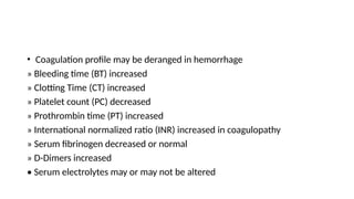• Coagulation profile may be deranged in hemorrhage
» Bleeding time (BT) increased
» Clotting Time (CT) increased
» Platelet count (PC) decreased
» Prothrombin time (PT) increased
» International normalized ratio (INR) increased in coagulopathy
» Serum fibrinogen decreased or normal
» D-Dimers increased
• Serum electrolytes may or may not be altered
 