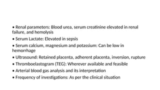 • Renal parameters: Blood urea, serum creatinine elevated in renal
failure, and hemolysis
• Serum Lactate: Elevated in sepsis
• Serum calcium, magnesium and potassium: Can be low in
hemorrhage
• Ultrasound: Retained placenta, adherent placenta, inversion, rupture
• Thromboelastogram (TEG): Wherever available and feasible
• Arterial blood gas analysis and its interpretation
• Frequency of investigations: As per the clinical situation
 