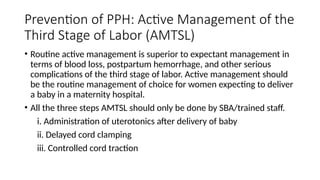 Prevention of PPH: Active Management of the
Third Stage of Labor (AMTSL)
• Routine active management is superior to expectant management in
terms of blood loss, postpartum hemorrhage, and other serious
complications of the third stage of labor. Active management should
be the routine management of choice for women expecting to deliver
a baby in a maternity hospital.
• All the three steps AMTSL should only be done by SBA/trained staff.
i. Administration of uterotonics after delivery of baby
ii. Delayed cord clamping
iii. Controlled cord traction
 