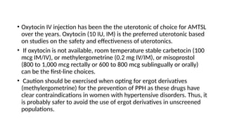 • Oxytocin IV injection has been the the uterotonic of choice for AMTSL
over the years. Oxytocin (10 IU, IM) is the preferred uterotonic based
on studies on the safety and effectiveness of uterotonics.
• If oxytocin is not available, room temperature stable carbetocin (100
mcg IM/IV), or methylergometrine (0.2 mg IV/IM), or misoprostol
(800 to 1,000 mcg rectally or 600 to 800 mcg sublingually or orally)
can be the first-line choices.
• Caution should be exercised when opting for ergot derivatives
(methylergometrine) for the prevention of PPH as these drugs have
clear contraindications in women with hypertensive disorders. Thus, it
is probably safer to avoid the use of ergot derivatives in unscreened
populations.
 