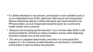 • If a skilled attendant is not present, and oxytocin is not available (such as
at an unattended home birth), administer 600 mcg of oral misoprostol.
Women delivering without a skilled attendant also need uterotonic for
PPH prevention, so oral misoprostol should be given by a community
health worker who is present.
• Delayed cord clamping (performed after 1 to 3 minutes after birth) is still
recommended for all births to reduce newborn anemia while beginning
essential newborn care at the same time.
• The uterus is palpated abdominally, and when it is contracted (this
happens in 1 to 3 minutes of administration of uterotonics), controlled
cord traction is done to deliver the placenta.
 