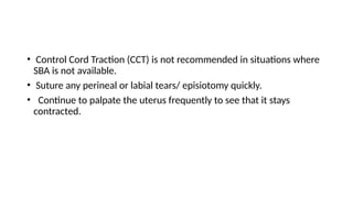• Control Cord Traction (CCT) is not recommended in situations where
SBA is not available.
• Suture any perineal or labial tears/ episiotomy quickly.
• Continue to palpate the uterus frequently to see that it stays
contracted.
 