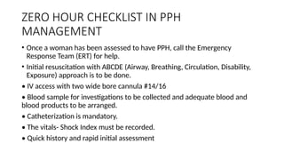 ZERO HOUR CHECKLIST IN PPH
MANAGEMENT
• Once a woman has been assessed to have PPH, call the Emergency
Response Team (ERT) for help.
• Initial resuscitation with ABCDE (Airway, Breathing, Circulation, Disability,
Exposure) approach is to be done.
• IV access with two wide bore cannula #14/16
• Blood sample for investigations to be collected and adequate blood and
blood products to be arranged.
• Catheterization is mandatory.
• The vitals- Shock Index must be recorded.
• Quick history and rapid initial assessment
 