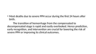 • Most deaths due to severe PPH occur during the first 24 hours after
birth.
The transition of hemorrhage from the compensated to
decompensated stage is rapid and easily overlooked. Hence prediction,
early recognition, and intervention are crucial for lowering the risk of
severe PPH or improving its clinical outcomes.
 