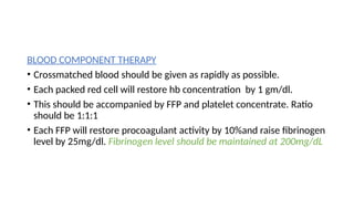 BLOOD COMPONENT THERAPY
• Crossmatched blood should be given as rapidly as possible.
• Each packed red cell will restore hb concentration by 1 gm/dl.
• This should be accompanied by FFP and platelet concentrate. Ratio
should be 1:1:1
• Each FFP will restore procoagulant activity by 10%and raise fibrinogen
level by 25mg/dl. Fibrinogen level should be maintained at 200mg/dL
 
