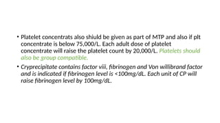 • Platelet concentrats also shiuld be given as part of MTP and also if plt
concentrate is below 75,000/L. Each adult dose of platelet
concentrate will raise the platelet count by 20,000/L. Platelets should
also be group compatible.
• Cryprecipitate contains factor viii, fibrinogen and Von willibrand factor
and is indicated if fibrinogen level is <100mg/dL. Each unit of CP will
raise fibrinogen level by 100mg/dL.
 