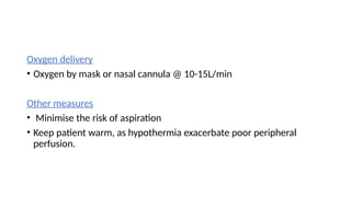 Oxygen delivery
• Oxygen by mask or nasal cannula @ 10-15L/min
Other measures
• Minimise the risk of aspiration
• Keep patient warm, as hypothermia exacerbate poor peripheral
perfusion.
 