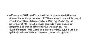 • In December 2018, WHO updated the its recommendations on
uterotonics for the prevention of PPH and recommended the use of
room temperature stable carbetocin (100 mg, IM/IV) for the
prevention of PPH for all births in contexts where its cost is
comparable to that of other effective uterotonics. This
recommendation was based on the evidence extracted from the
updated Cochrane NMA of the seven uterotonic options
 