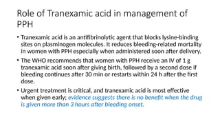 Role of Tranexamic acid in management of
PPH
• Tranexamic acid is an antifibrinolytic agent that blocks lysine-binding
sites on plasminogen molecules. It reduces bleeding-related mortality
in women with PPH especially when administered soon after delivery.
• The WHO recommends that women with PPH receive an IV of 1 g
tranexamic acid soon after giving birth, followed by a second dose if
bleeding continues after 30 min or restarts within 24 h after the first
dose.
• Urgent treatment is critical, and tranexamic acid is most effective
when given early; evidence suggests there is no benefit when the drug
is given more than 3 hours after bleeding onset.
 