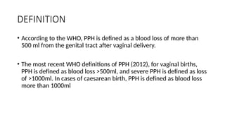 DEFINITION
• According to the WHO, PPH is defined as a blood loss of more than
500 ml from the genital tract after vaginal delivery.
• The most recent WHO definitions of PPH (2012), for vaginal births,
PPH is defined as blood loss >500ml, and severe PPH is defined as loss
of >1000ml. In cases of caesarean birth, PPH is defined as blood loss
more than 1000ml
 