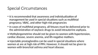 Special Circumstances
• It is recommended that awareness and individualization of
management be used in special situations such as multifetal
pregnancy, VBAC, and other high-risk pregnancies
• In cases of multifetal pregnancy, all fetuses must be delivered prior to
the administration of oxytocic drugs to avoid intrauterine asphyxia.
• Methylergometrine should not be given to women with hypertension,
cardiac disease, severe anemia, and Rh-negative mothers.
• Injectable prostaglandins can be used in special situations where
women at are at high risk of PPH. However, it should not be given to
women with bronchial asthma and heart disease.
 