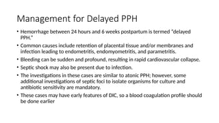 Management for Delayed PPH
• Hemorrhage between 24 hours and 6 weeks postpartum is termed “delayed
PPH.”
• Common causes include retention of placental tissue and/or membranes and
infection leading to endometritis, endomyometritis, and parametritis.
• Bleeding can be sudden and profound, resulting in rapid cardiovascular collapse.
• Septic shock may also be present due to infection.
• The investigations in these cases are similar to atonic PPH; however, some
additional investigations of septic foci to isolate organisms for culture and
antibiotic sensitivity are mandatory.
• These cases may have early features of DIC, so a blood coagulation profile should
be done earlier
 