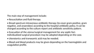 The main stay of management include:
• Resuscitation and fluid therapy.
• Broad spectrum intravenous antibiotic therapy (to cover gram positive, gram
negative, and anaerobes) according to the hospital antibiotic policy. It can be
changed according to the culture report and antibiotic sensitivity pattern.
• Evacuation of the uterus/surgical management for any septic foci.
Individualized surgical procedure may be adopted depending on the case.
• Uterotonics and tranexamic acid may be needed.
• Blood and blood products may be given depending on the haemoglobin and
coagulation profile.
 