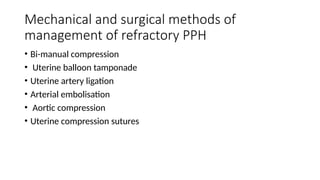Mechanical and surgical methods of
management of refractory PPH
• Bi-manual compression
• Uterine balloon tamponade
• Uterine artery ligation
• Arterial embolisation
• Aortic compression
• Uterine compression sutures
 